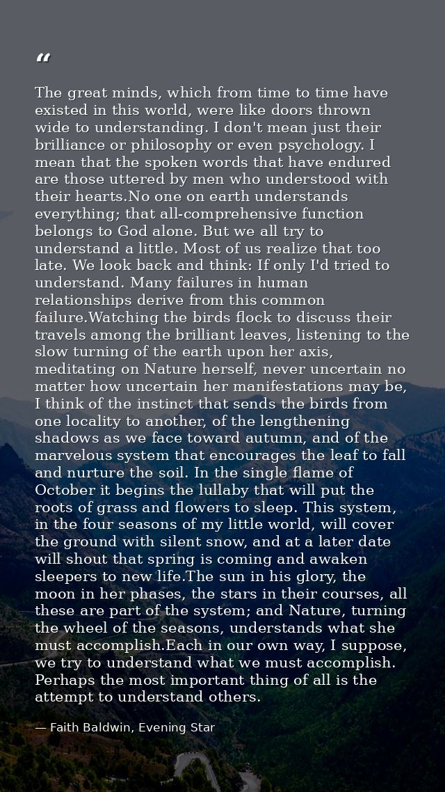 The great minds, which from time to time have existed in this world, were like doors thrown wide to understanding. I don — Faith Baldwin, Evening Star