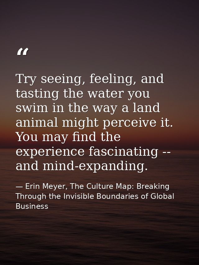 Try seeing, feeling, and tasting the water you swim in the way a land animal might perceive it. You may find the experie — Erin Meyer, The Culture Map: Breaking Through the Invisible Boundaries of Global Business