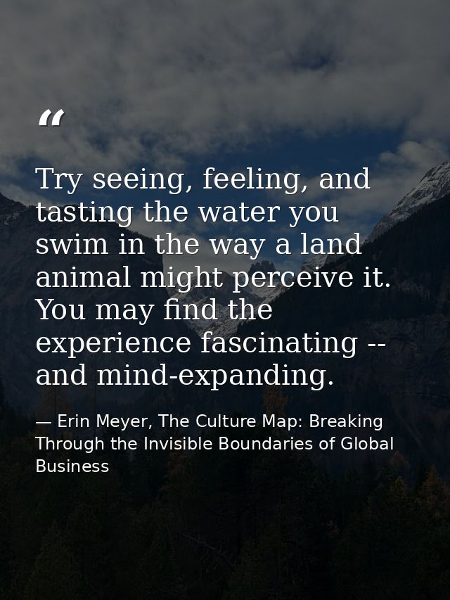 Try seeing, feeling, and tasting the water you swim in the way a land animal might perceive it. You may find the experie — Erin Meyer, The Culture Map: Breaking Through the Invisible Boundaries of Global Business