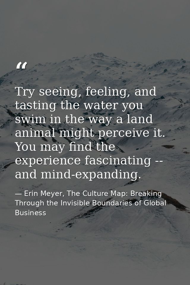 Try seeing, feeling, and tasting the water you swim in the way a land animal might perceive it. You may find the experie — Erin Meyer, The Culture Map: Breaking Through the Invisible Boundaries of Global Business