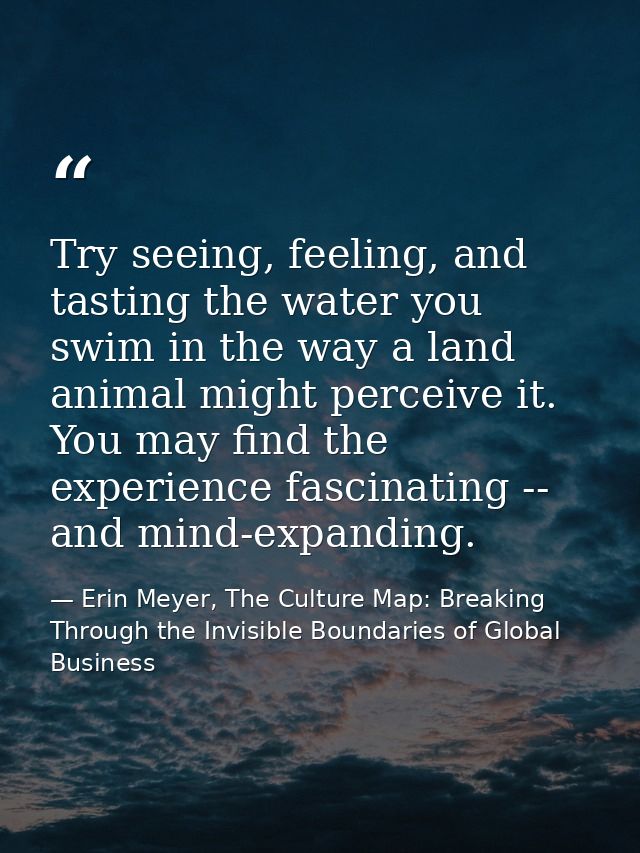 Try seeing, feeling, and tasting the water you swim in the way a land animal might perceive it. You may find the experie — Erin Meyer, The Culture Map: Breaking Through the Invisible Boundaries of Global Business