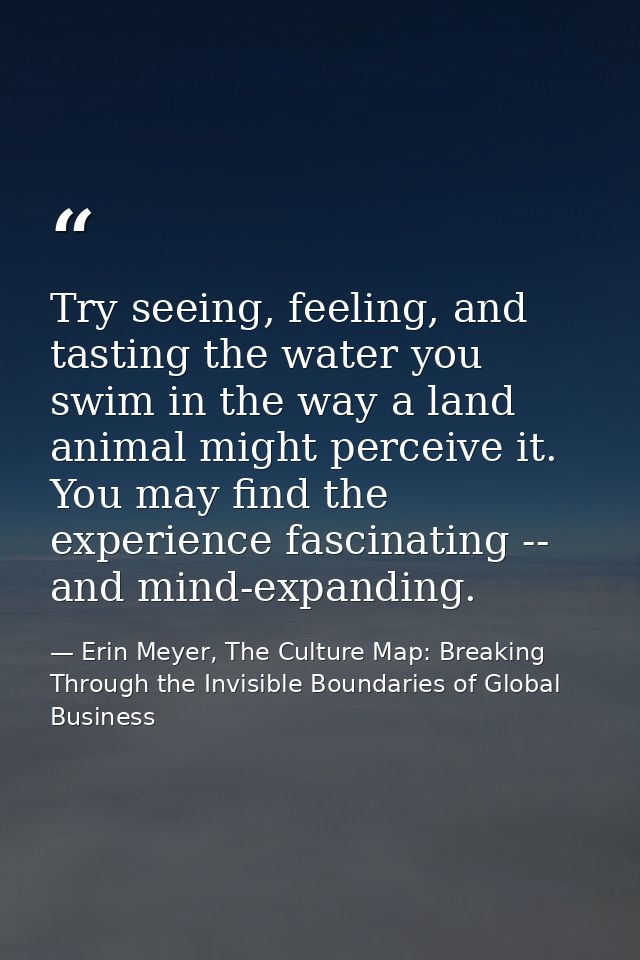 Try seeing, feeling, and tasting the water you swim in the way a land animal might perceive it. You may find the experie — Erin Meyer, The Culture Map: Breaking Through the Invisible Boundaries of Global Business