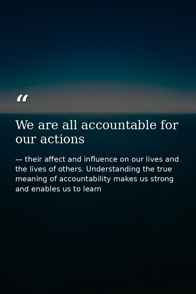 We are all accountable for our actions — their affect and influence on our lives and the lives of others. Understanding the true meaning of accountability makes us strong and enables us to learn