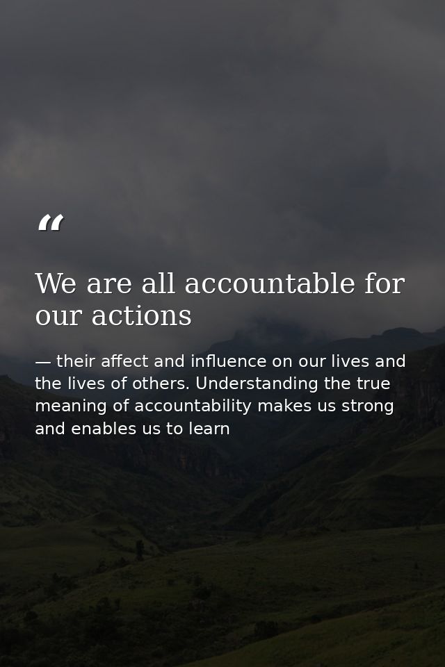 We are all accountable for our actions — their affect and influence on our lives and the lives of others. Understanding the true meaning of accountability makes us strong and enables us to learn