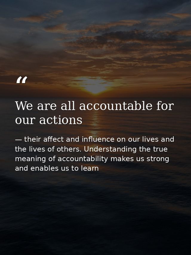 We are all accountable for our actions — their affect and influence on our lives and the lives of others. Understanding the true meaning of accountability makes us strong and enables us to learn