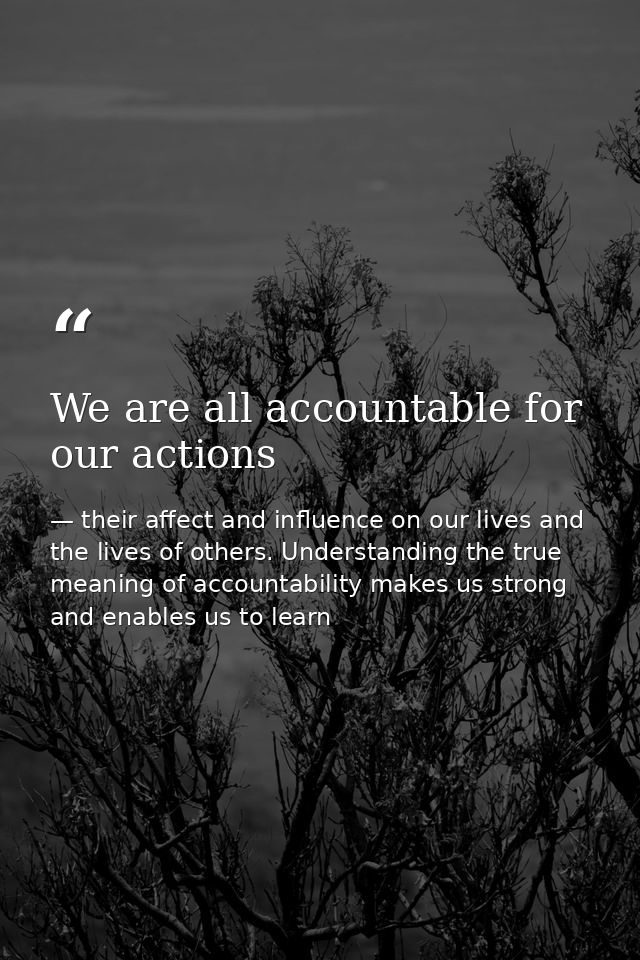 We are all accountable for our actions — their affect and influence on our lives and the lives of others. Understanding the true meaning of accountability makes us strong and enables us to learn