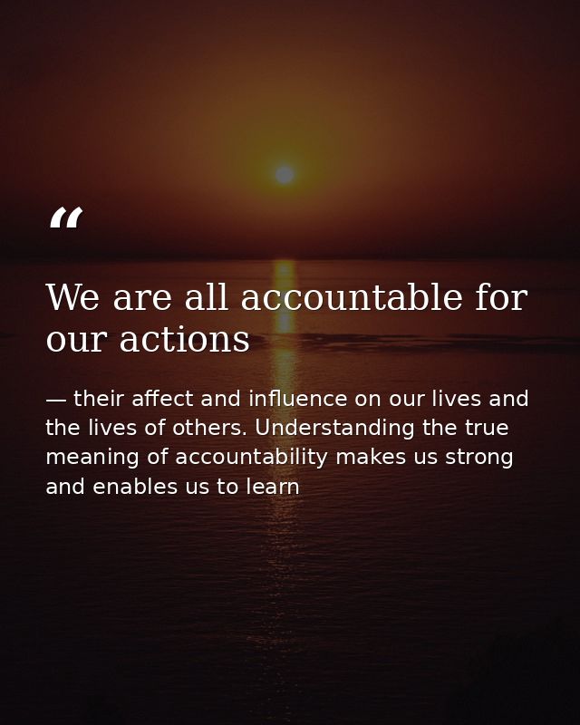 We are all accountable for our actions — their affect and influence on our lives and the lives of others. Understanding the true meaning of accountability makes us strong and enables us to learn