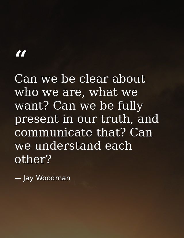 Can we be clear about who we are, what we want? Can we be fully present in our truth, and communicate that? Can we under — Jay Woodman