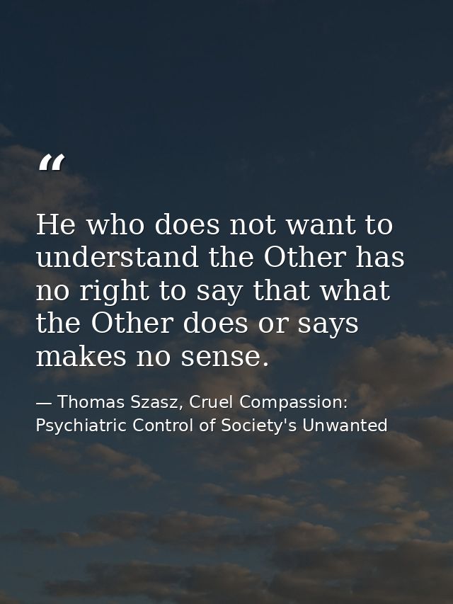 He who does not want to understand the Other has no right to say that what the Other does or says makes no sense. — Thomas Szasz, Cruel Compassion: Psychiatric Control of Society's Unwanted