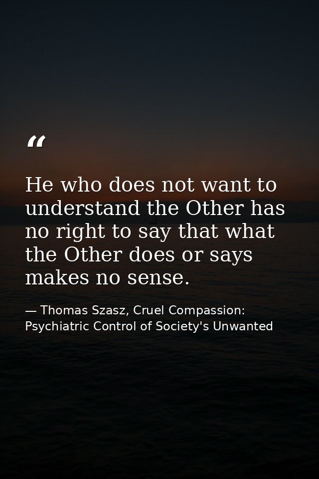 He who does not want to understand the Other has no right to say that what the Other does or says makes no sense. — Thomas Szasz, Cruel Compassion: Psychiatric Control of Society's Unwanted