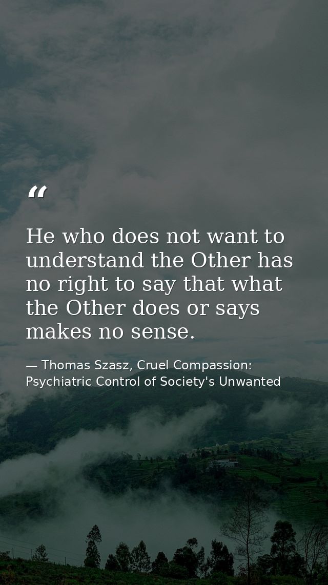 He who does not want to understand the Other has no right to say that what the Other does or says makes no sense. — Thomas Szasz, Cruel Compassion: Psychiatric Control of Society's Unwanted