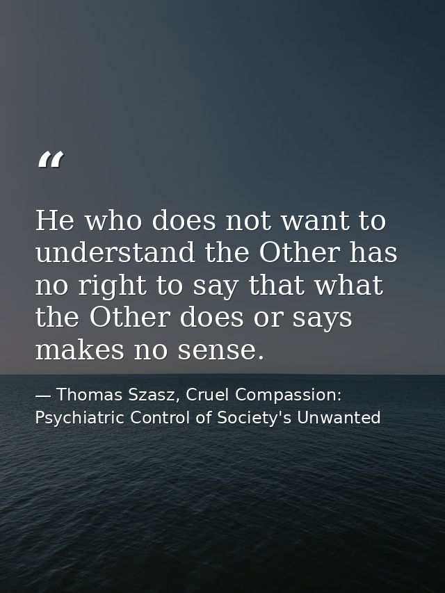 He who does not want to understand the Other has no right to say that what the Other does or says makes no sense. — Thomas Szasz, Cruel Compassion: Psychiatric Control of Society's Unwanted