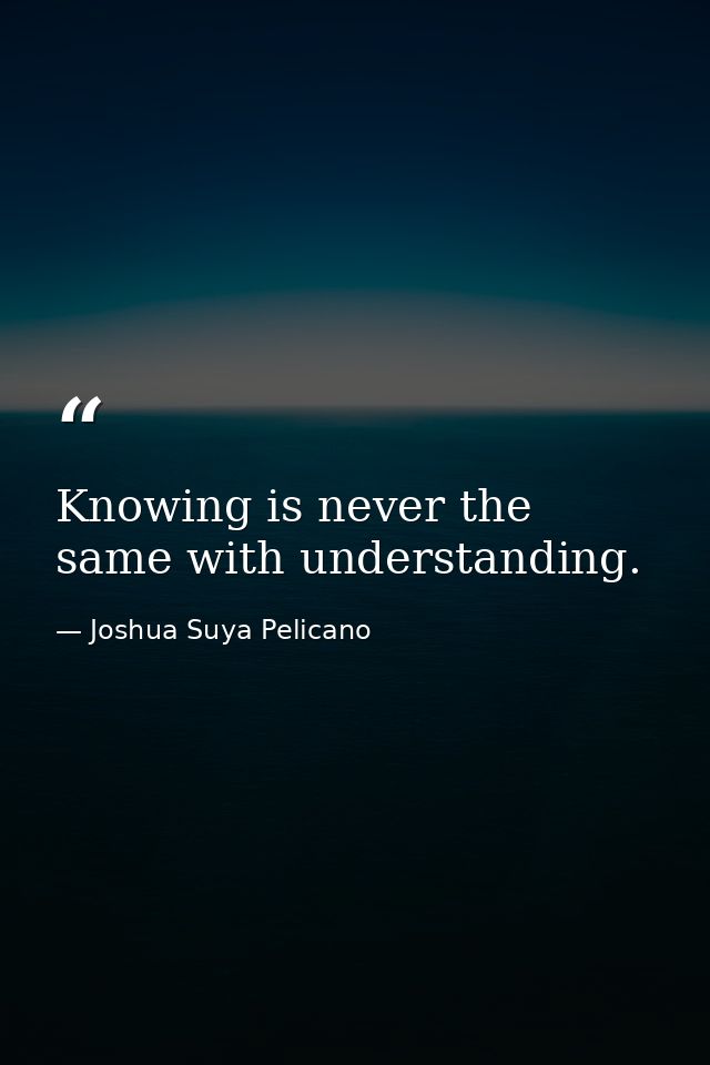 Knowing is never the same with understanding. — Joshua Suya Pelicano