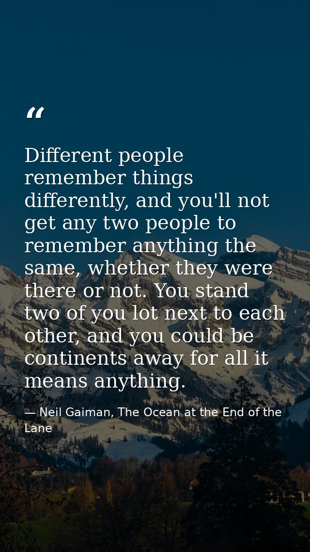 Different people remember things differently, and you'll not get any two people to remember anything the same, whether t — Neil Gaiman, The Ocean at the End of the Lane