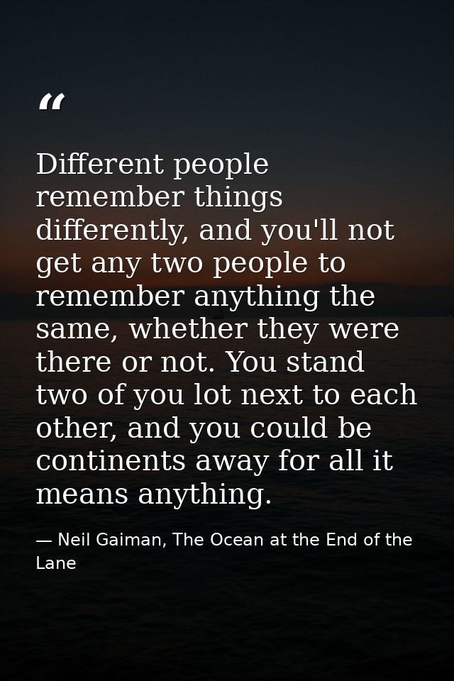 Different people remember things differently, and you'll not get any two people to remember anything the same, whether t — Neil Gaiman, The Ocean at the End of the Lane