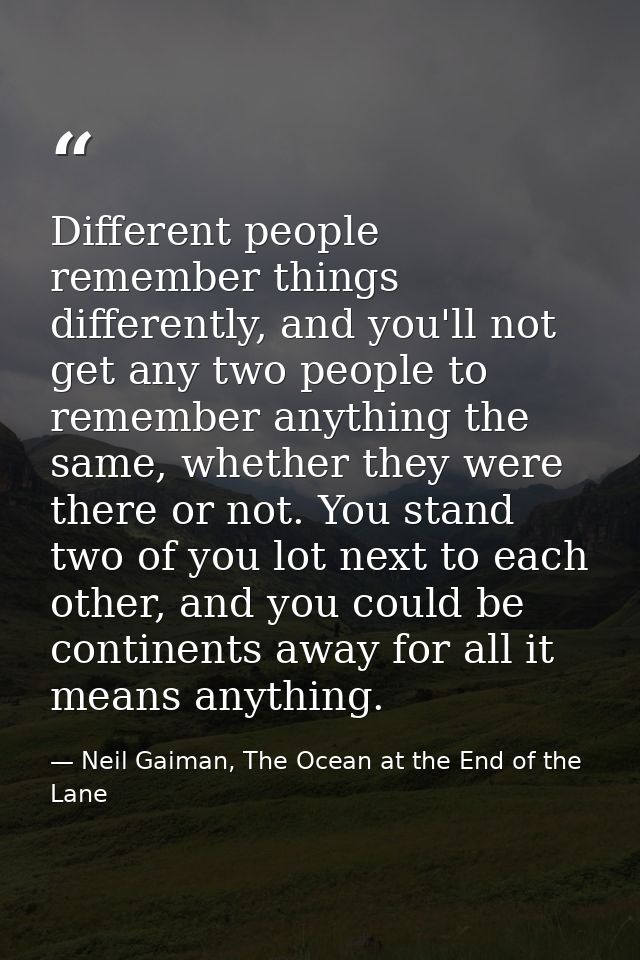 Different people remember things differently, and you'll not get any two people to remember anything the same, whether t — Neil Gaiman, The Ocean at the End of the Lane