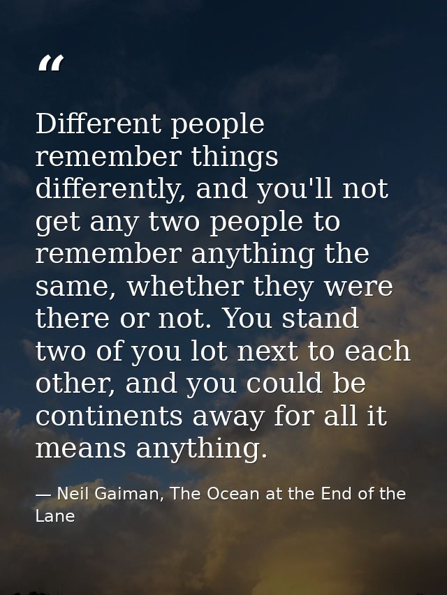 Different people remember things differently, and you'll not get any two people to remember anything the same, whether t — Neil Gaiman, The Ocean at the End of the Lane