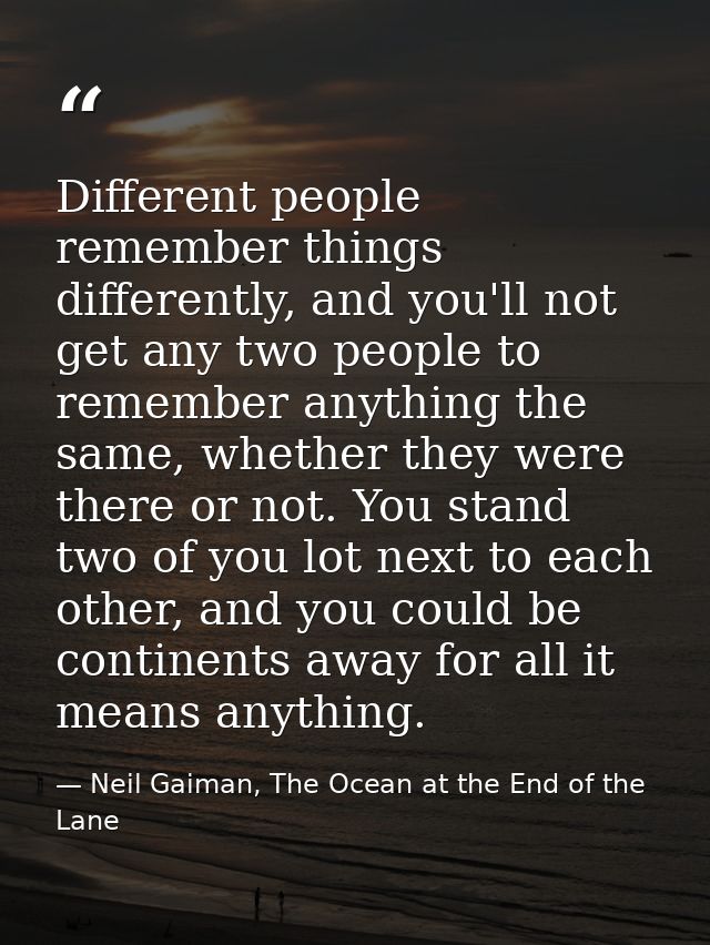 Different people remember things differently, and you'll not get any two people to remember anything the same, whether t — Neil Gaiman, The Ocean at the End of the Lane