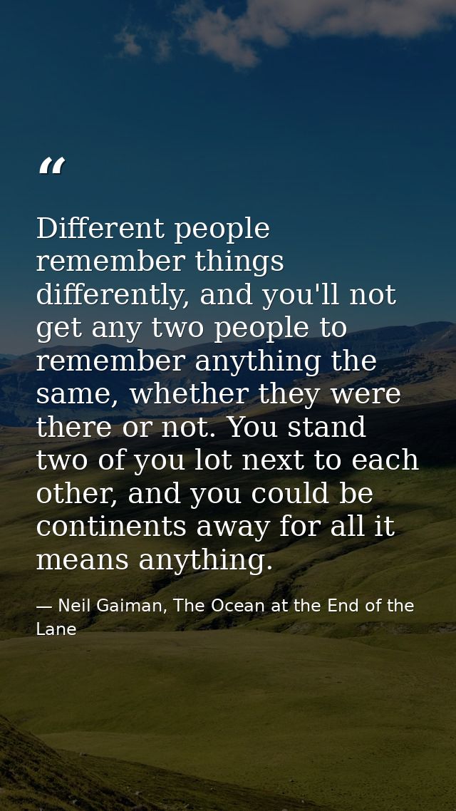 Different people remember things differently, and you'll not get any two people to remember anything the same, whether t — Neil Gaiman, The Ocean at the End of the Lane