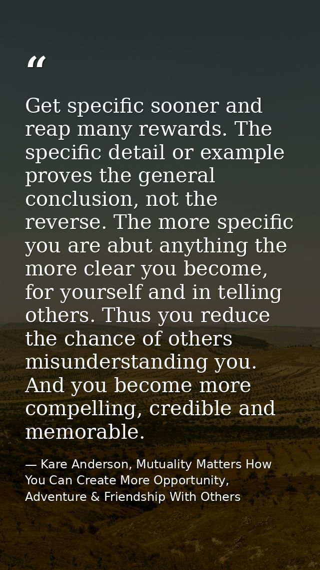 Get specific sooner and reap many rewards. The specific detail or example proves the general conclusion, not the reverse — Kare Anderson, Mutuality Matters How You Can Create More Opportunity, Adventure & Friendship With Others