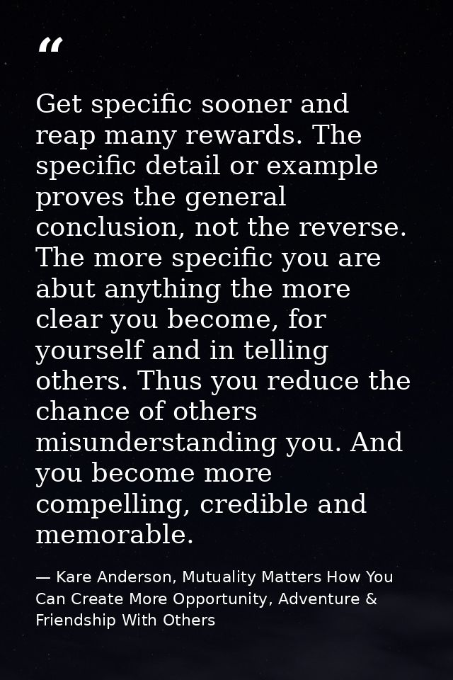 Get specific sooner and reap many rewards. The specific detail or example proves the general conclusion, not the reverse — Kare Anderson, Mutuality Matters How You Can Create More Opportunity, Adventure & Friendship With Others
