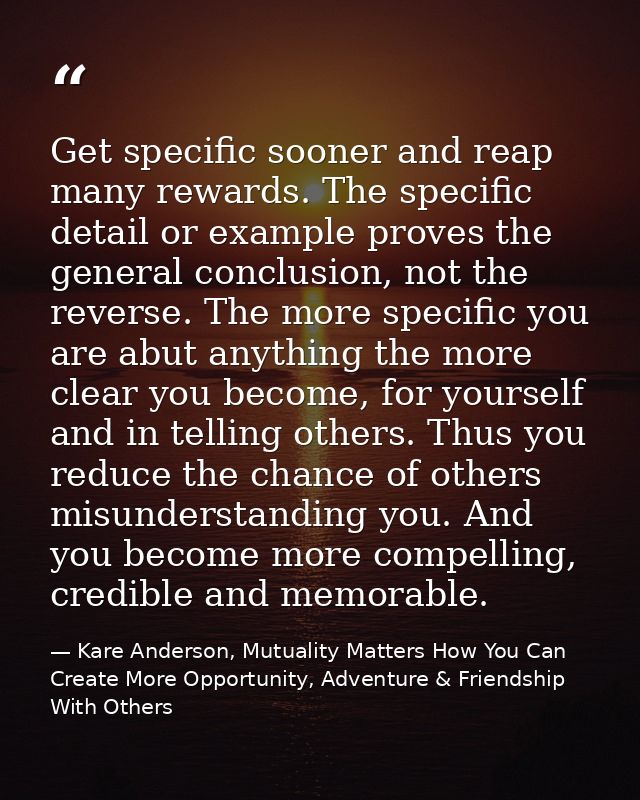 Get specific sooner and reap many rewards. The specific detail or example proves the general conclusion, not the reverse — Kare Anderson, Mutuality Matters How You Can Create More Opportunity, Adventure & Friendship With Others