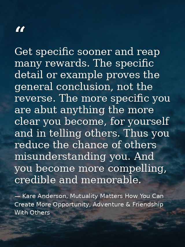 Get specific sooner and reap many rewards. The specific detail or example proves the general conclusion, not the reverse — Kare Anderson, Mutuality Matters How You Can Create More Opportunity, Adventure & Friendship With Others