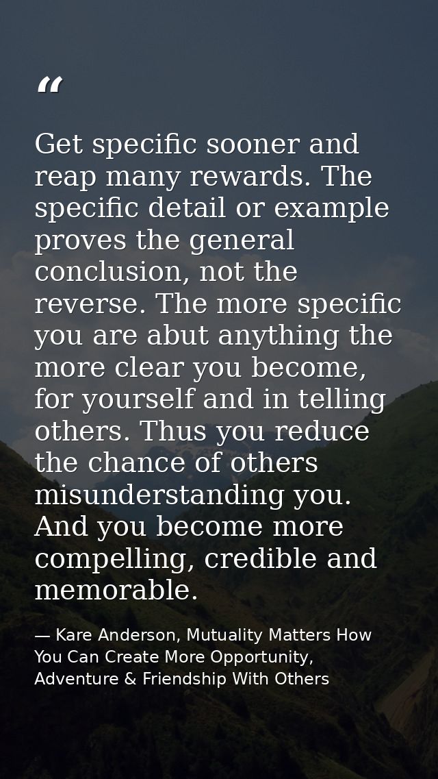 Get specific sooner and reap many rewards. The specific detail or example proves the general conclusion, not the reverse — Kare Anderson, Mutuality Matters How You Can Create More Opportunity, Adventure & Friendship With Others