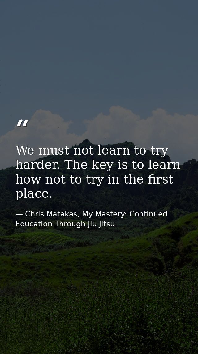 We must not learn to try harder. The key is to learn how not to try in the first place. — Chris Matakas, My Mastery: Continued Education Through Jiu Jitsu