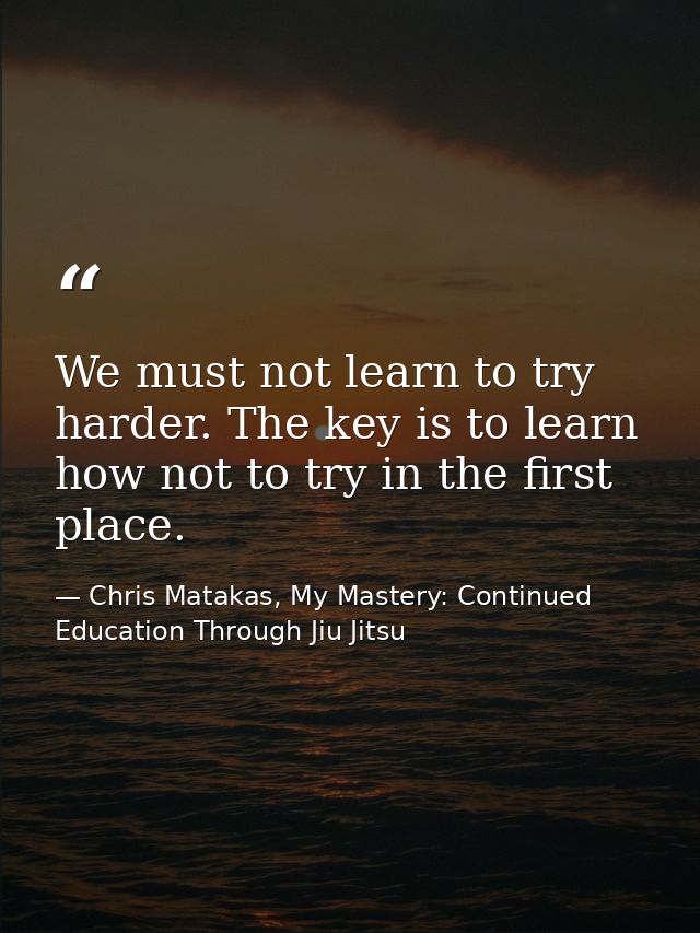 We must not learn to try harder. The key is to learn how not to try in the first place. — Chris Matakas, My Mastery: Continued Education Through Jiu Jitsu