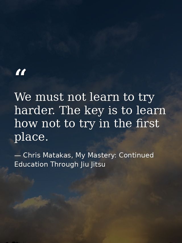 We must not learn to try harder. The key is to learn how not to try in the first place. — Chris Matakas, My Mastery: Continued Education Through Jiu Jitsu