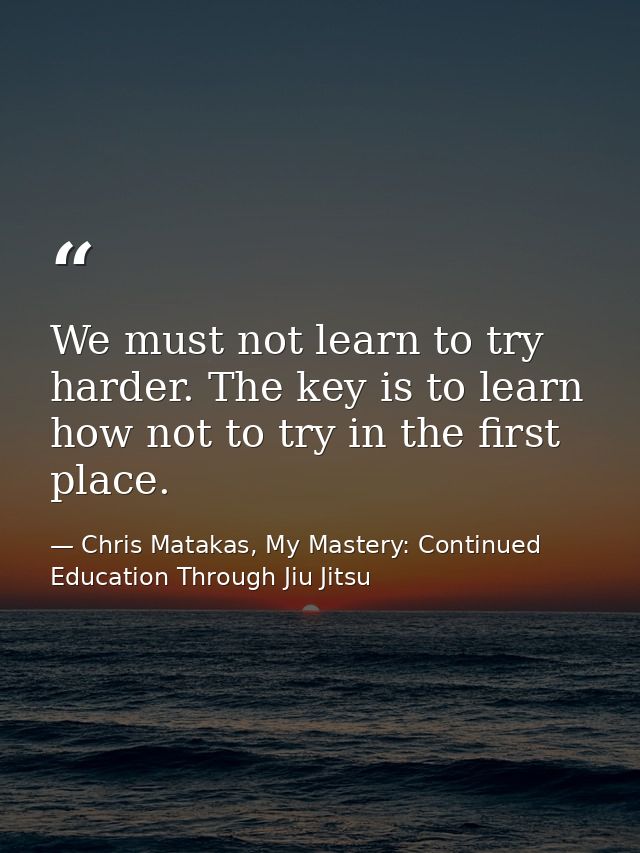 We must not learn to try harder. The key is to learn how not to try in the first place. — Chris Matakas, My Mastery: Continued Education Through Jiu Jitsu