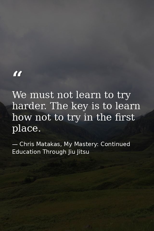 We must not learn to try harder. The key is to learn how not to try in the first place. — Chris Matakas, My Mastery: Continued Education Through Jiu Jitsu