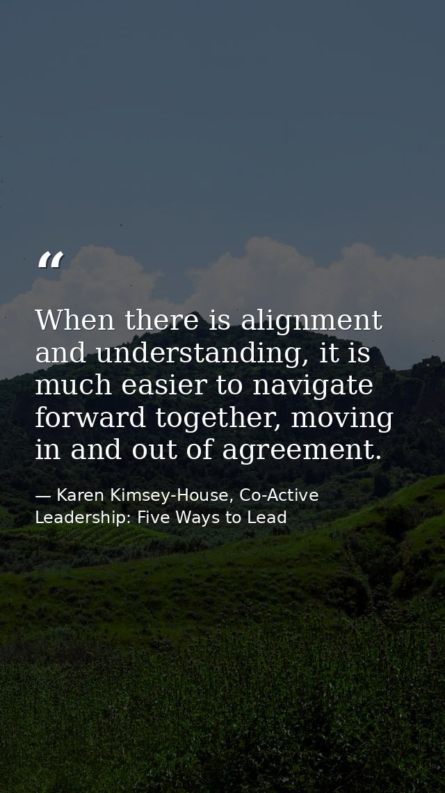 When there is alignment and understanding, it is much easier to navigate forward together, moving in and out of agreemen — Karen Kimsey-House, Co-Active Leadership: Five Ways to Lead