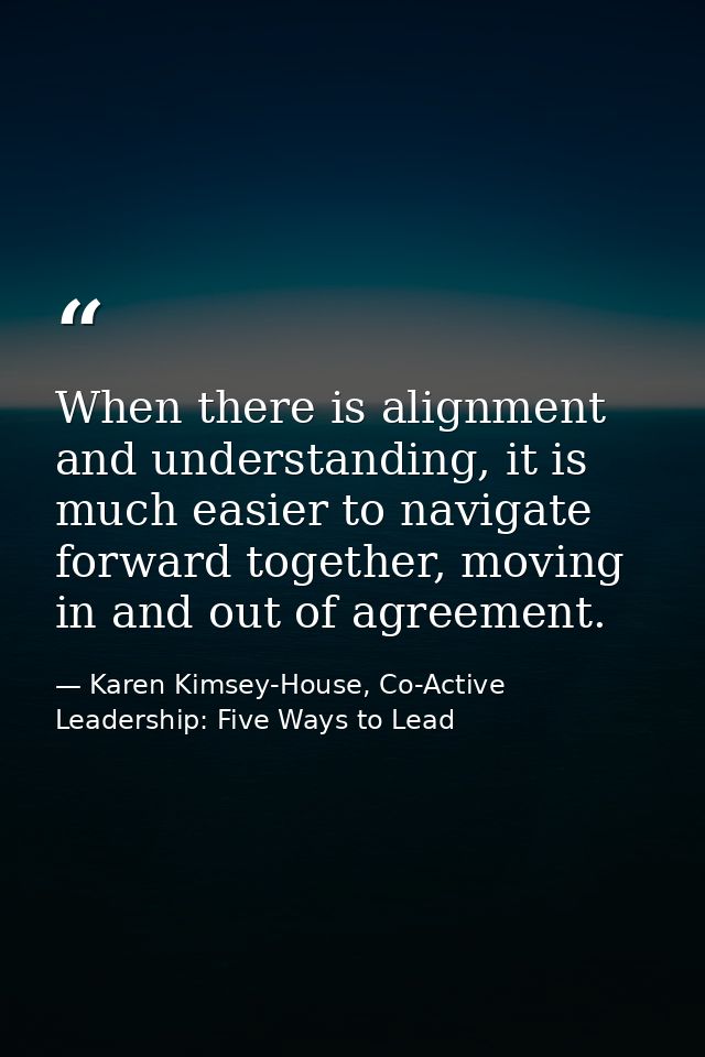 When there is alignment and understanding, it is much easier to navigate forward together, moving in and out of agreemen — Karen Kimsey-House, Co-Active Leadership: Five Ways to Lead