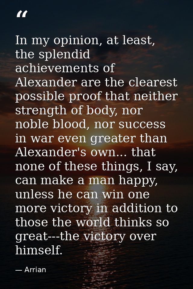 In my opinion, at least, the splendid achievements of Alexander are the clearest possible proof that neither strength of — Arrian
