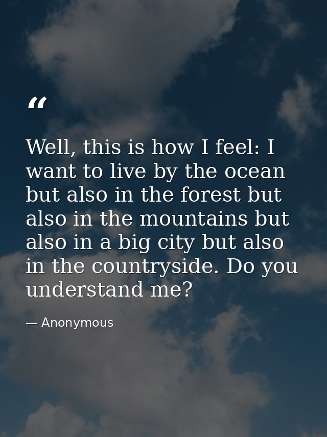 Well, this is how I feel: I want to live by the ocean but also in the forest but also in the mountains but also in a big — Anonymous