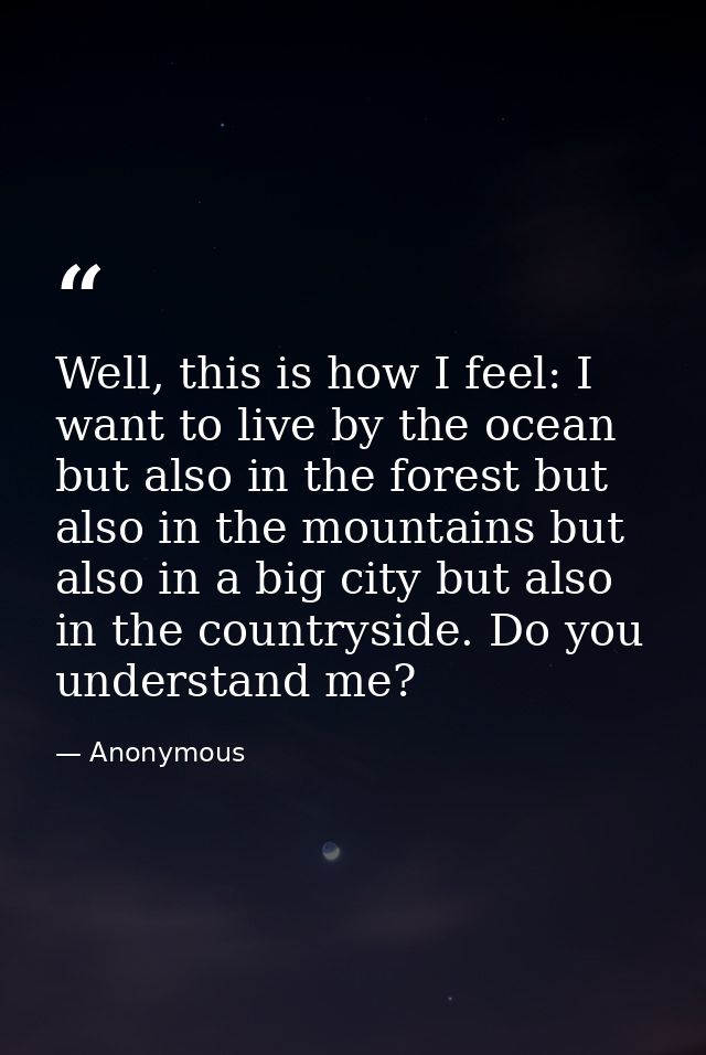 Well, this is how I feel: I want to live by the ocean but also in the forest but also in the mountains but also in a big — Anonymous