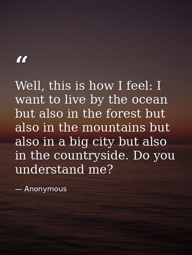 Well, this is how I feel: I want to live by the ocean but also in the forest but also in the mountains but also in a big — Anonymous