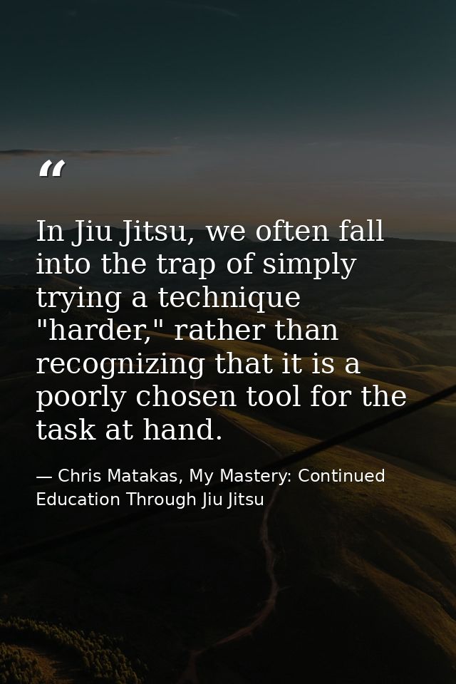 In Jiu Jitsu, we often fall into the trap of simply trying a technique "harder," rather than recognizing that it is a po — Chris Matakas, My Mastery: Continued Education Through Jiu Jitsu