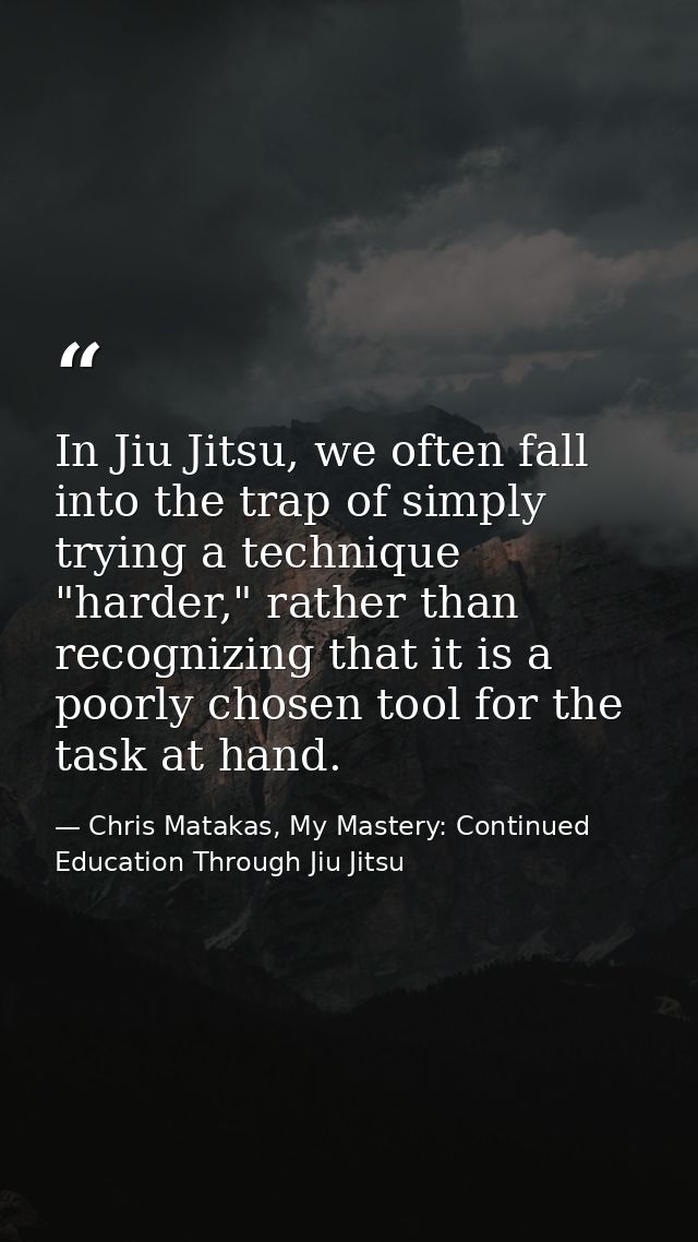 In Jiu Jitsu, we often fall into the trap of simply trying a technique "harder," rather than recognizing that it is a po — Chris Matakas, My Mastery: Continued Education Through Jiu Jitsu