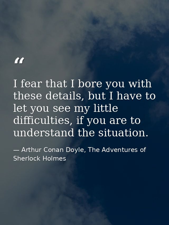 I fear that I bore you with these details, but I have to let you see my little difficulties, if you are to understand th — Arthur Conan Doyle, The Adventures of Sherlock Holmes