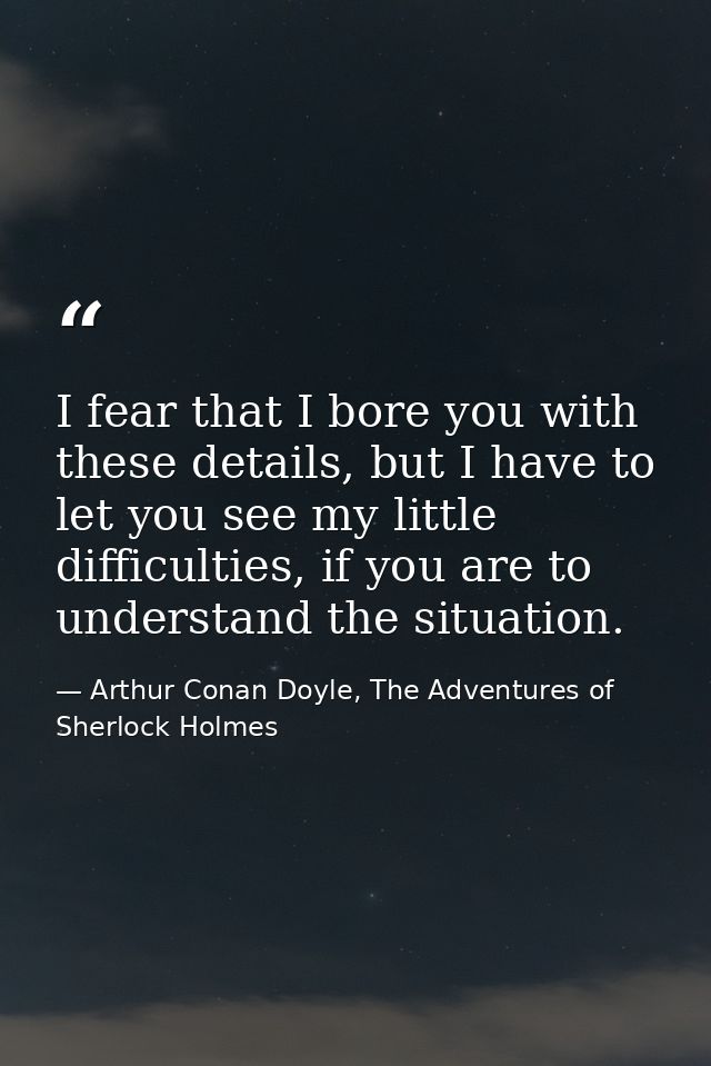I fear that I bore you with these details, but I have to let you see my little difficulties, if you are to understand th — Arthur Conan Doyle, The Adventures of Sherlock Holmes