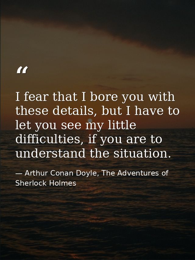 I fear that I bore you with these details, but I have to let you see my little difficulties, if you are to understand th — Arthur Conan Doyle, The Adventures of Sherlock Holmes