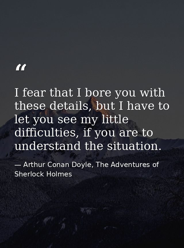 I fear that I bore you with these details, but I have to let you see my little difficulties, if you are to understand th — Arthur Conan Doyle, The Adventures of Sherlock Holmes