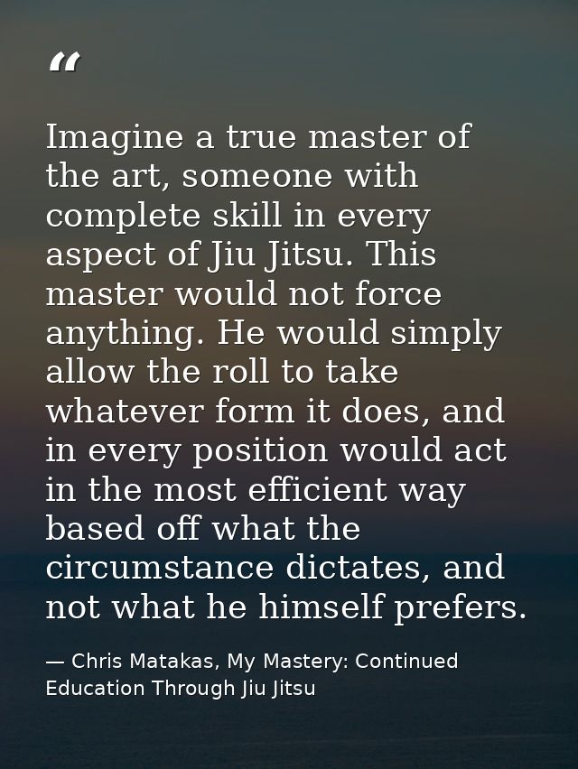 Imagine a true master of the art, someone with complete skill in every aspect of Jiu Jitsu. This master would not force  — Chris Matakas, My Mastery: Continued Education Through Jiu Jitsu