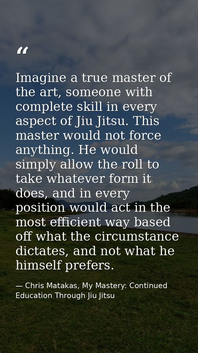 Imagine a true master of the art, someone with complete skill in every aspect of Jiu Jitsu. This master would not force  — Chris Matakas, My Mastery: Continued Education Through Jiu Jitsu