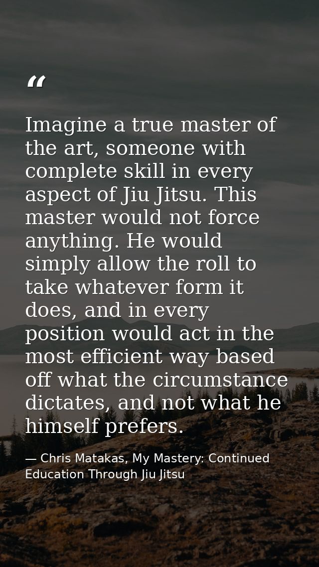 Imagine a true master of the art, someone with complete skill in every aspect of Jiu Jitsu. This master would not force  — Chris Matakas, My Mastery: Continued Education Through Jiu Jitsu