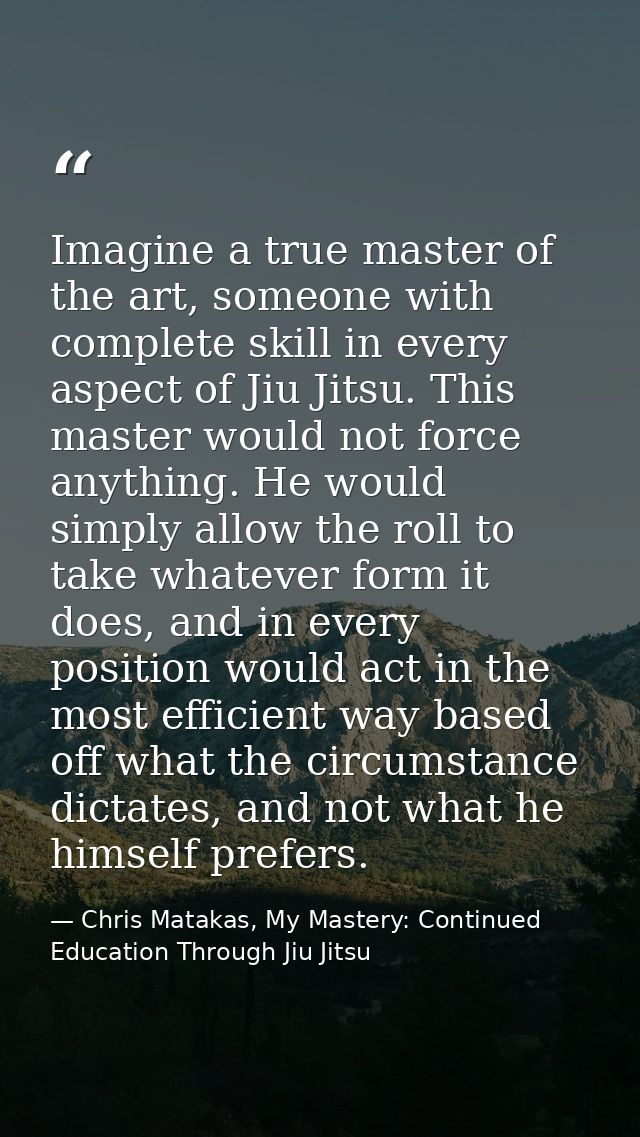 Imagine a true master of the art, someone with complete skill in every aspect of Jiu Jitsu. This master would not force  — Chris Matakas, My Mastery: Continued Education Through Jiu Jitsu