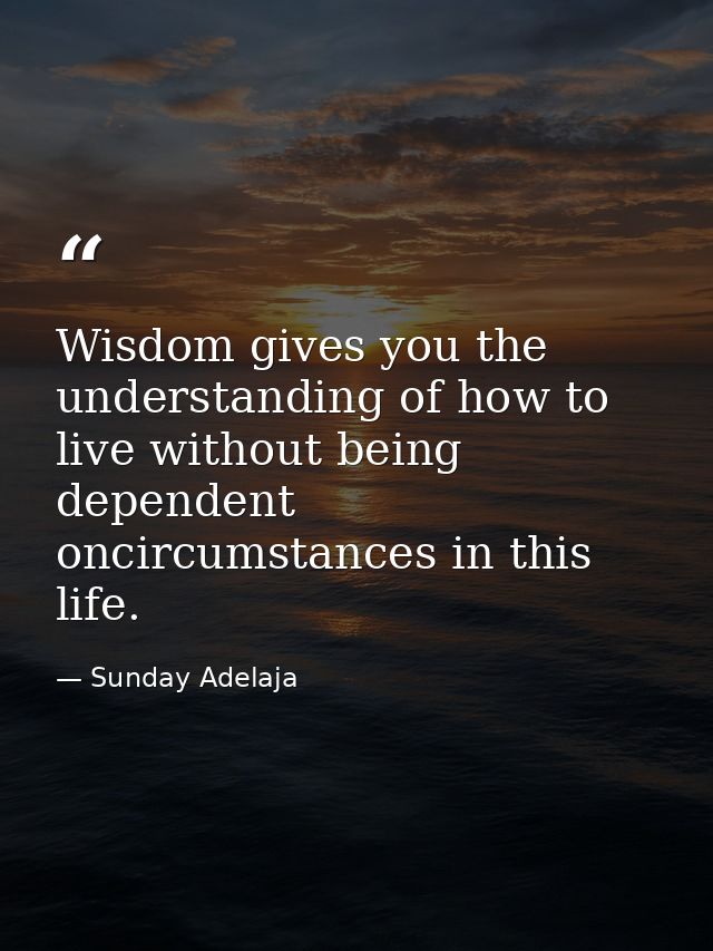 Wisdom gives you the understanding of how to live without being dependent oncircumstances in this life. — Sunday Adelaja